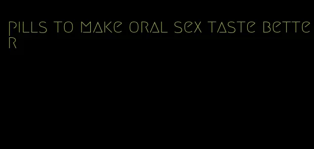 pills to make oral sex taste better